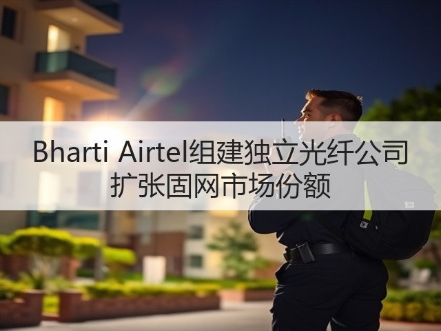 Bharti Airtel组建独立光纤公司 扩张固网市场份额(图3) Bharti Airtel组建独立光纤公司 扩张固网市场份额(图3)