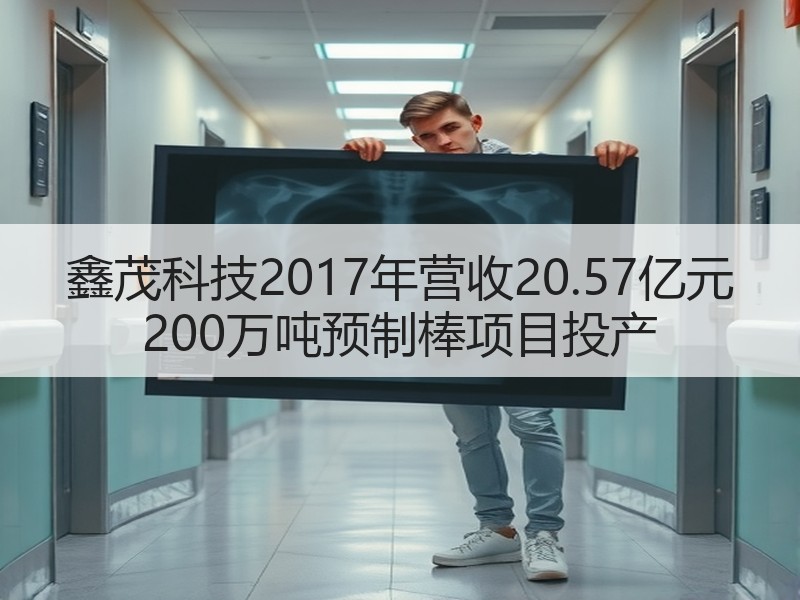 鑫茂科技2017年营收20.57亿元 200万吨预制棒项目投产