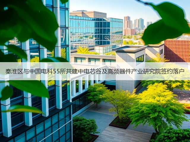 秦淮区与中国电科55所共建中电芯谷及高频器件产业研究院签约落户(图1) 秦淮区与中国电科55所共建中电芯谷及高频器件产业研究院签约落户(图1)