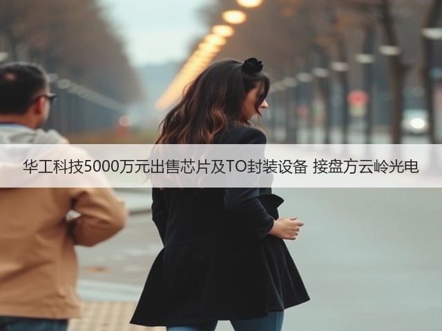 华工科技5000万元出售芯片及TO封装设备 接盘方云岭光电(图1)