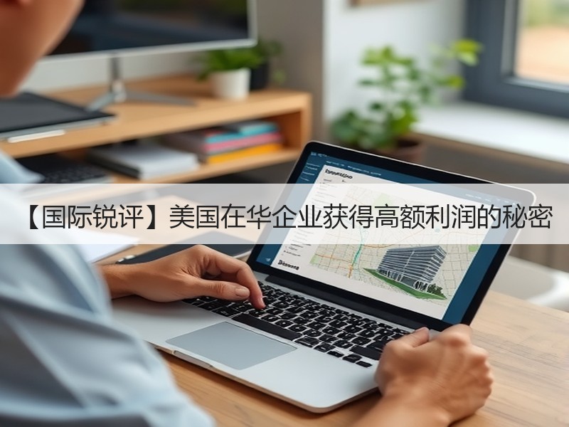 【国际锐评】美国在华企业获得高额利润的秘密