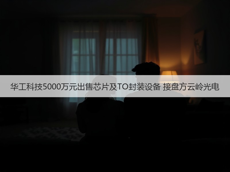 华工科技5000万元出售芯片及TO封装设备 接盘方云岭光电