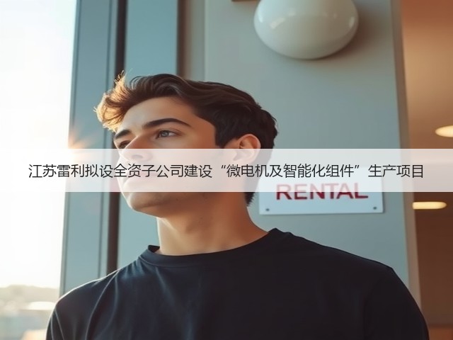 江苏雷利拟设全资子公司建设“微电机及智能化组件”生产项目(图1) 江苏雷利拟设全资子公司建设“微电机及智能化组件”生产项目(图1)