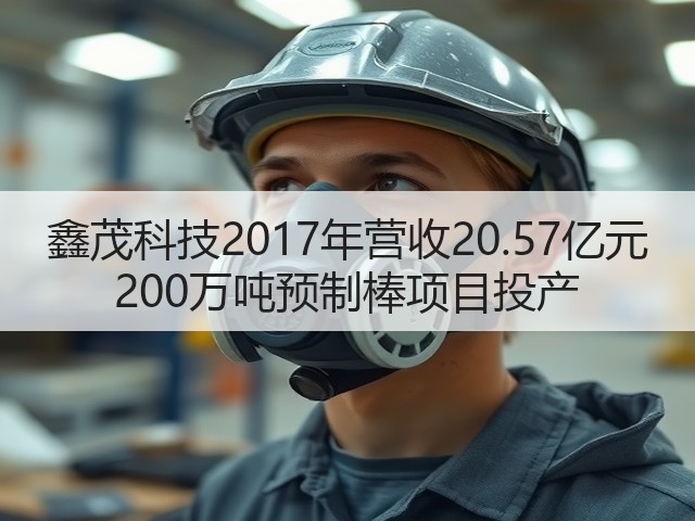 鑫茂科技2017年营收20.57亿元 200万吨预制棒项目投产(图2) 鑫茂科技2017年营收20.57亿元 200万吨预制棒项目投产(图2)